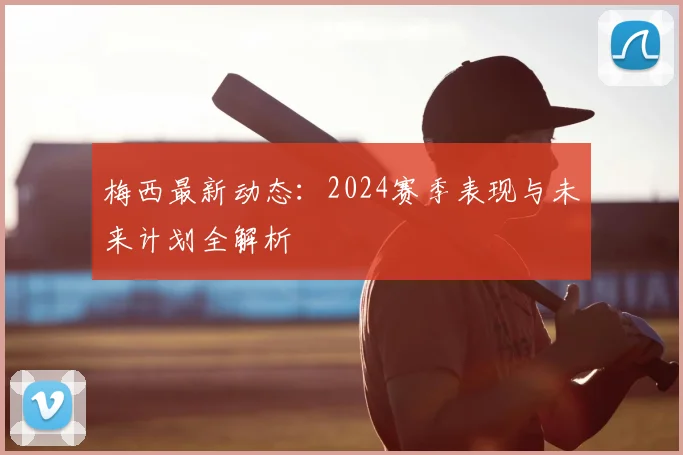 梅西最新动态:2024赛季表现与未来计划全解析