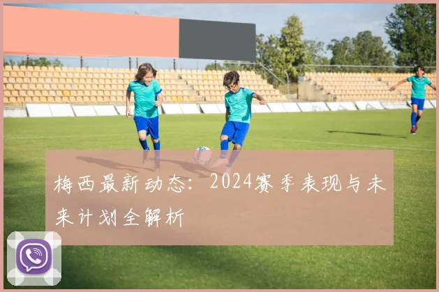 梅西最新动态:2024赛季表现与未来计划全解析